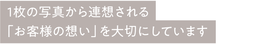 1枚の写真から連想される「お客様の想い」を大切にしています