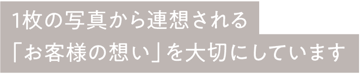 1枚の写真から連想される「お客様の想い」を大切にしています